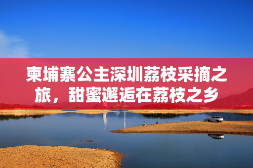 柬埔寨公主深圳荔枝采摘之旅，甜蜜邂逅在荔枝之乡