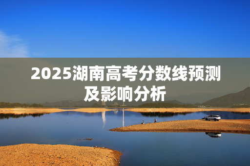 2025湖南高考分数线预测及影响分析
