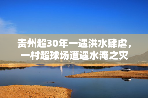 贵州超30年一遇洪水肆虐，一村超球场遭遇水淹之灾
