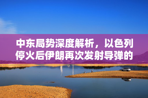 中东局势深度解析，以色列停火后伊朗再次发射导弹的背后真相