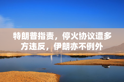 特朗普指责，停火协议遭多方违反，伊朗亦不例外