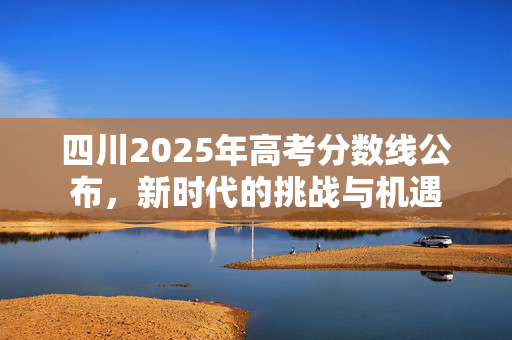 四川2025年高考分数线公布，新时代的挑战与机遇