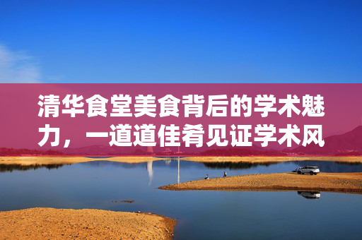 清华食堂美食背后的学术魅力，一道道佳肴见证学术风采