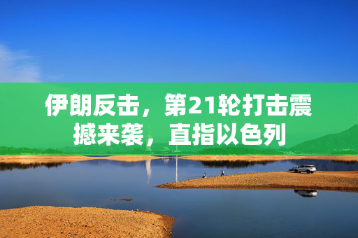 伊朗反击，第21轮打击震撼来袭，直指以色列