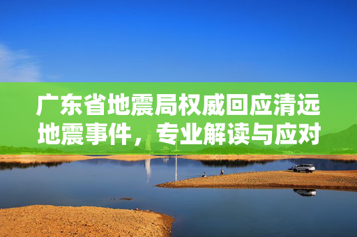 广东省地震局权威回应清远地震事件，专业解读与应对措施
