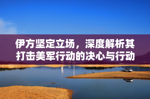 伊方坚定立场，深度解析其打击美军行动的决心与行动