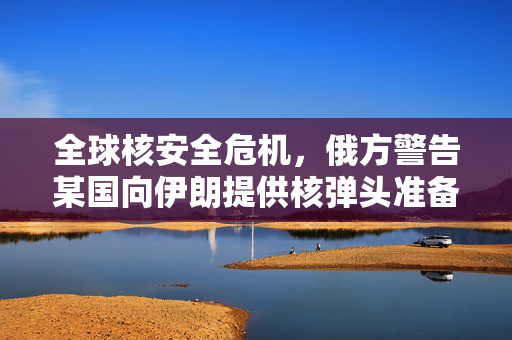 全球核安全危机，俄方警告某国向伊朗提供核弹头准备