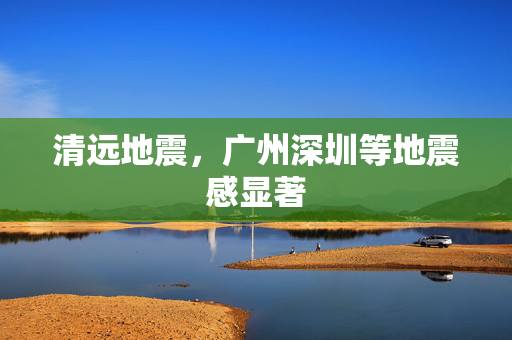 清远地震，广州深圳等地震感显著