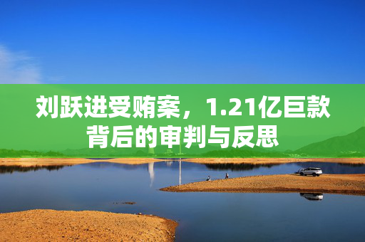 刘跃进受贿案，1.21亿巨款背后的审判与反思