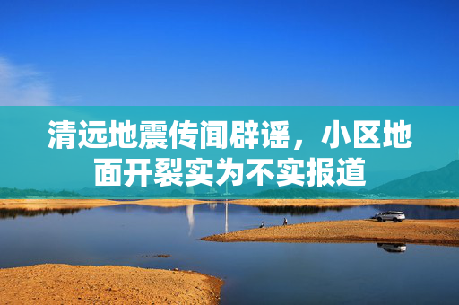 清远地震传闻辟谣，小区地面开裂实为不实报道
