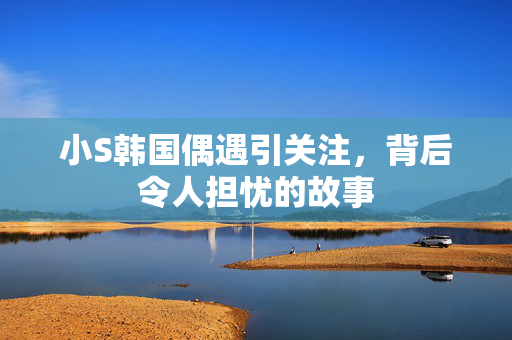 小S韩国偶遇引关注，背后令人担忧的故事