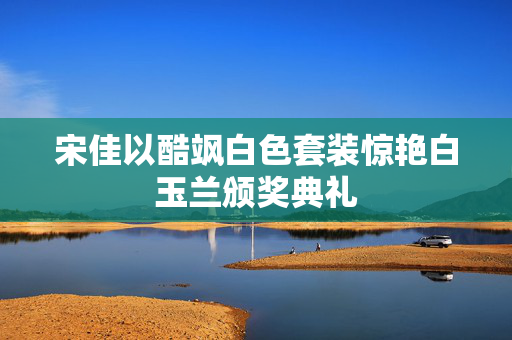 宋佳以酷飒白色套装惊艳白玉兰颁奖典礼