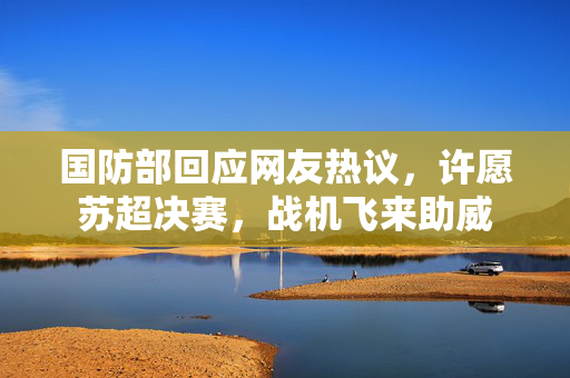 国防部回应网友热议，许愿苏超决赛，战机飞来助威