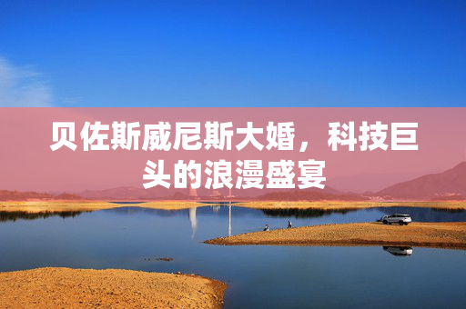 贝佐斯威尼斯大婚，科技巨头的浪漫盛宴