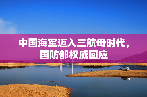中国海军迈入三航母时代，国防部权威回应