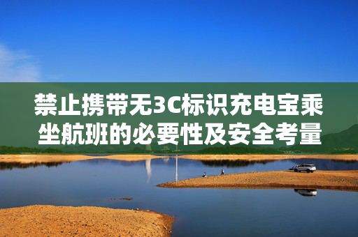 禁止携带无3C标识充电宝乘坐航班的必要性及安全考量