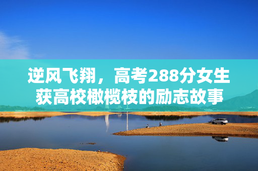 逆风飞翔，高考288分女生获高校橄榄枝的励志故事