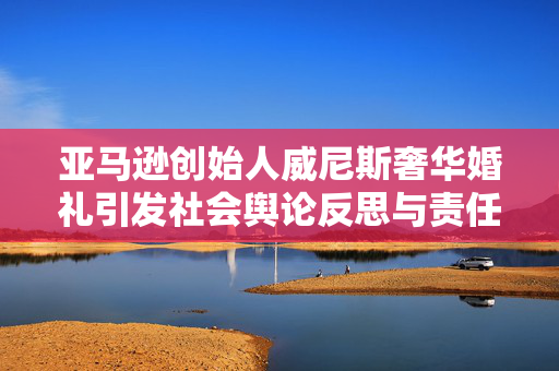 亚马逊创始人威尼斯奢华婚礼引发社会舆论反思与责任担当