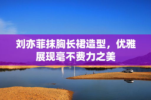 刘亦菲抹胸长裙造型，优雅展现毫不费力之美