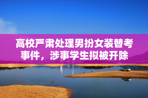 高校严肃处理男扮女装替考事件，涉事学生拟被开除
