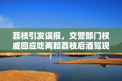 荔枝引发误报，交警部门权威回应吃两颗荔枝后酒驾现象