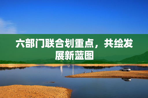 六部门联合划重点，共绘发展新蓝图