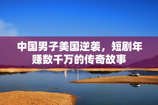 中国男子美国逆袭，短剧年赚数千万的传奇故事