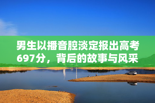 男生以播音腔淡定报出高考697分，背后的故事与风采