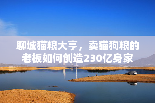 聊城猫粮大亨，卖猫狗粮的老板如何创造230亿身家