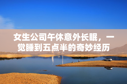 女生公司午休意外长眠，一觉睡到五点半的奇妙经历