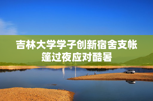 吉林大学学子创新宿舍支帐篷过夜应对酷暑
