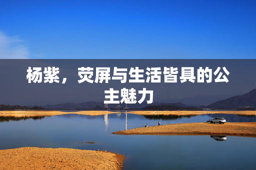 杨紫，荧屏与生活皆具的公主魅力