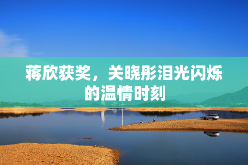 蒋欣获奖，关晓彤泪光闪烁的温情时刻