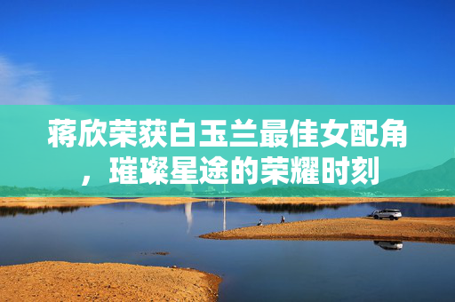 蒋欣荣获白玉兰最佳女配角，璀璨星途的荣耀时刻