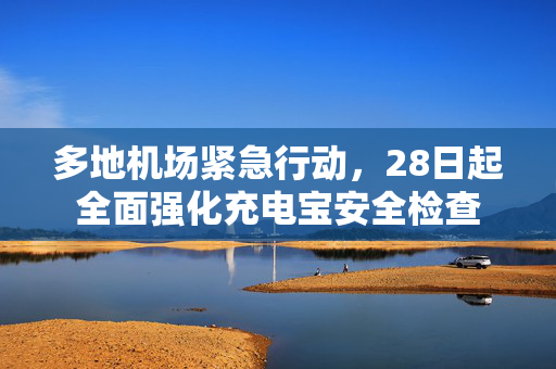 多地机场紧急行动，28日起全面强化充电宝安全检查