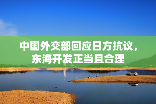 中国外交部回应日方抗议，东海开发正当且合理
