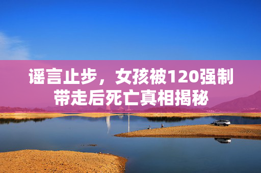 谣言止步，女孩被120强制带走后死亡真相揭秘