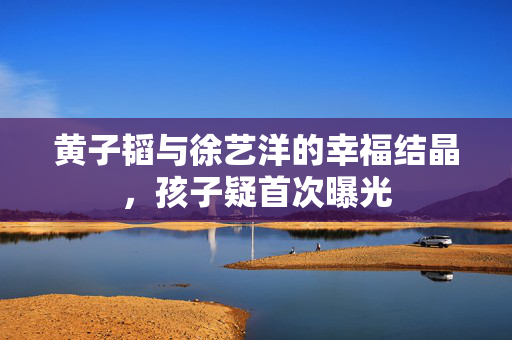 黄子韬与徐艺洋的幸福结晶，孩子疑首次曝光