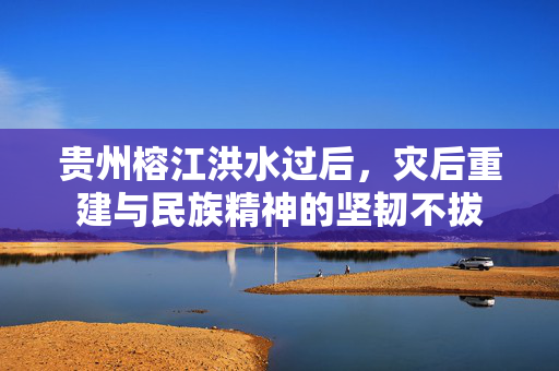 贵州榕江洪水过后，灾后重建与民族精神的坚韧不拔