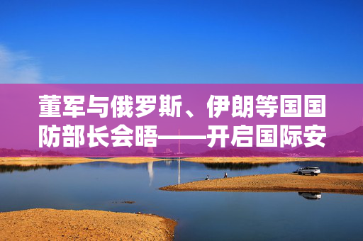 董军与俄罗斯、伊朗等国国防部长会晤——开启国际安全合作新篇章
