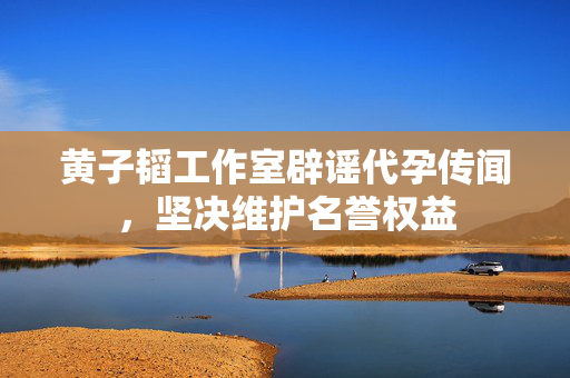 黄子韬工作室辟谣代孕传闻，坚决维护名誉权益