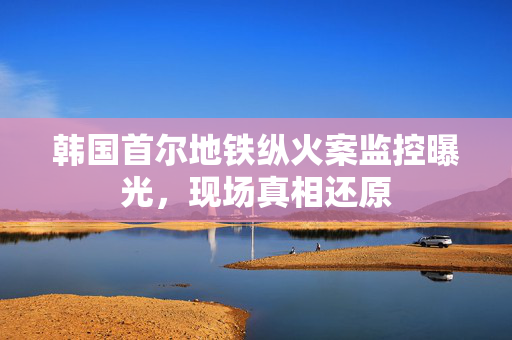 韩国首尔地铁纵火案监控曝光，现场真相还原