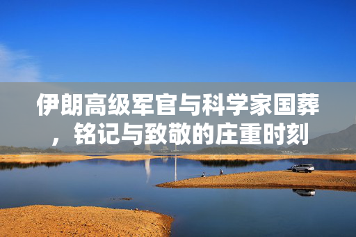 伊朗高级军官与科学家国葬，铭记与致敬的庄重时刻