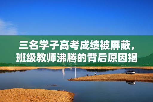 三名学子高考成绩被屏蔽，班级教师沸腾的背后原因揭秘