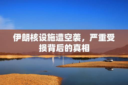 伊朗核设施遭空袭，严重受损背后的真相