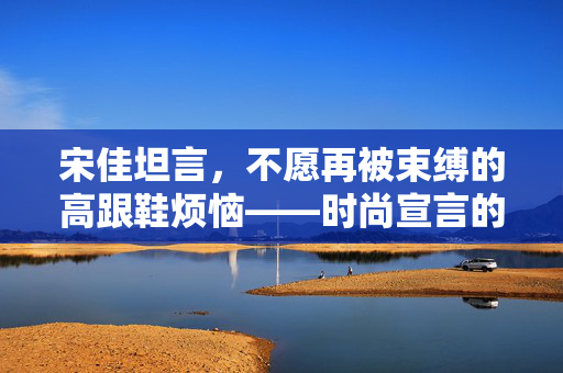 宋佳坦言，不愿再被束缚的高跟鞋烦恼——时尚宣言的转变