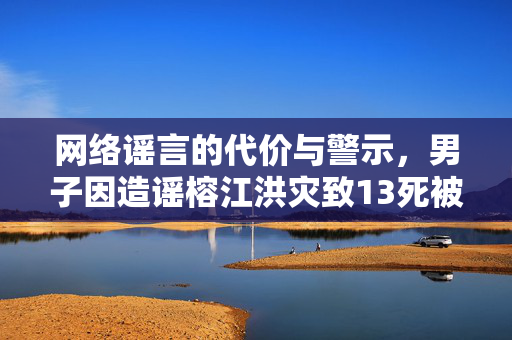 网络谣言的代价与警示，男子因造谣榕江洪灾致13死被处罚