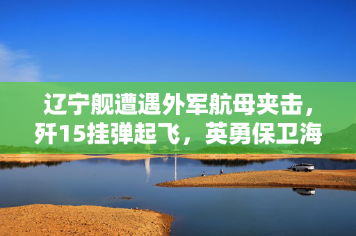 辽宁舰遭遇外军航母夹击，歼15挂弹起飞，英勇保卫海洋的瞬间