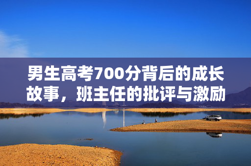 男生高考700分背后的成长故事，班主任的批评与激励共筑辉煌