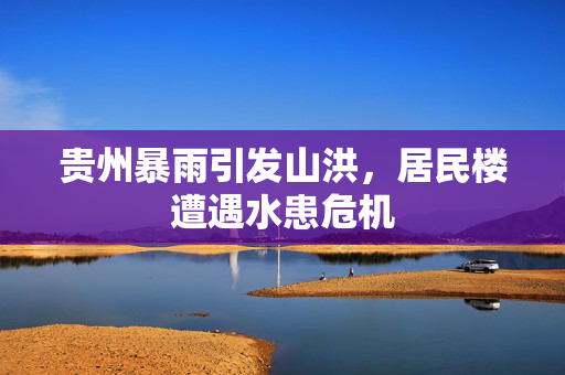 贵州暴雨引发山洪，居民楼遭遇水患危机